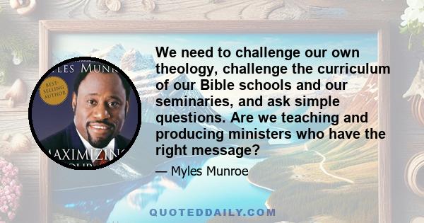 We need to challenge our own theology, challenge the curriculum of our Bible schools and our seminaries, and ask simple questions. Are we teaching and producing ministers who have the right message?