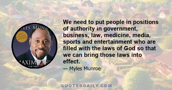 We need to put people in positions of authority in government, business, law, medicine, media, sports and entertainment who are filled with the laws of God so that we can bring those laws into effect.