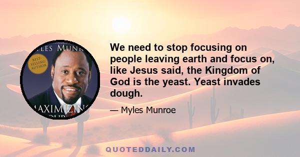 We need to stop focusing on people leaving earth and focus on, like Jesus said, the Kingdom of God is the yeast. Yeast invades dough.