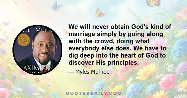 We will never obtain God's kind of marriage simply by going along with the crowd, doing what everybody else does. We have to dig deep into the heart of God to discover His principles.