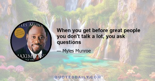 When you get before great people you don't talk a lot, you ask questions