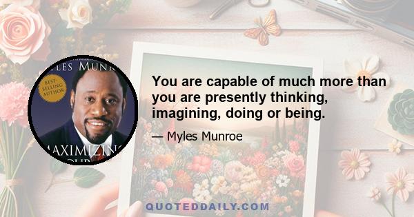 You are capable of much more than you are presently thinking, imagining, doing or being.