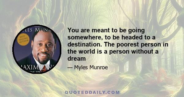 You are meant to be going somewhere, to be headed to a destination. The poorest person in the world is a person without a dream