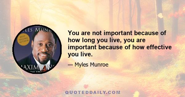 You are not important because of how long you live, you are important because of how effective you live.