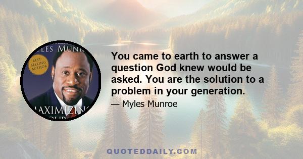 You came to earth to answer a question God knew would be asked. You are the solution to a problem in your generation.