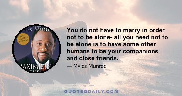 You do not have to marry in order not to be alone- all you need not to be alone is to have some other humans to be your companions and close friends.