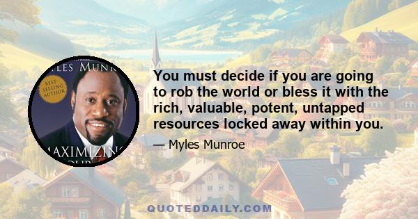 You must decide if you are going to rob the world or bless it with the rich, valuable, potent, untapped resources locked away within you.