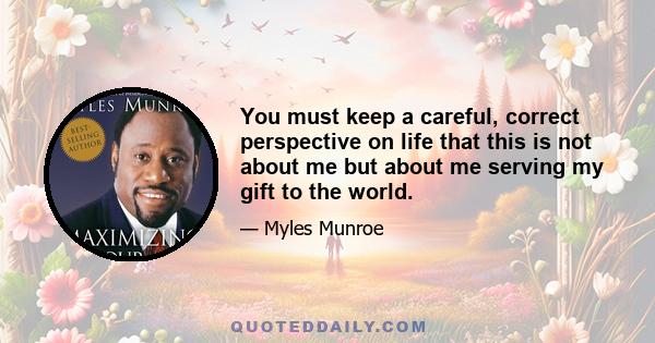 You must keep a careful, correct perspective on life that this is not about me but about me serving my gift to the world.