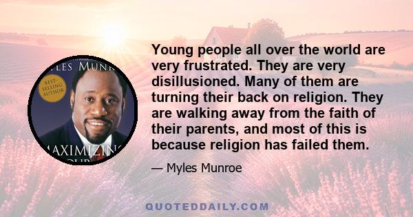 Young people all over the world are very frustrated. They are very disillusioned. Many of them are turning their back on religion. They are walking away from the faith of their parents, and most of this is because