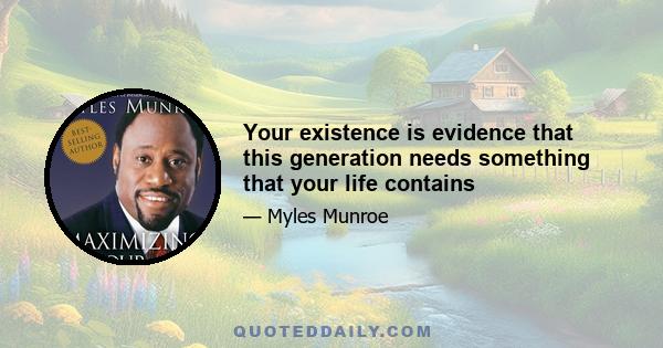 Your existence is evidence that this generation needs something that your life contains