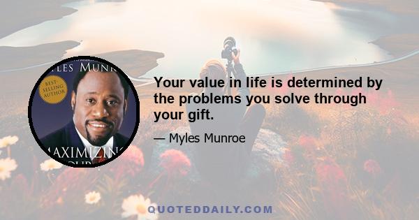 Your value in life is determined by the problems you solve through your gift.