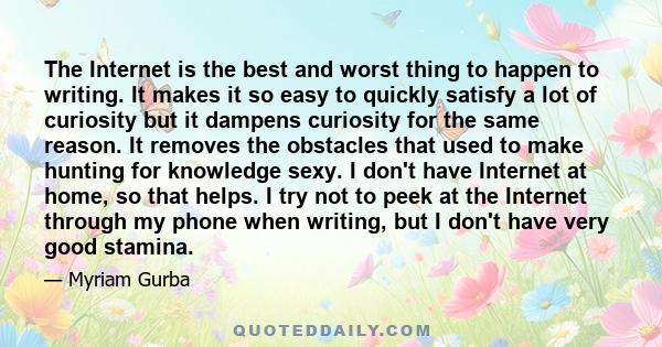 The Internet is the best and worst thing to happen to writing. It makes it so easy to quickly satisfy a lot of curiosity but it dampens curiosity for the same reason. It removes the obstacles that used to make hunting