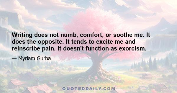 Writing does not numb, comfort, or soothe me. It does the opposite. It tends to excite me and reinscribe pain. It doesn't function as exorcism.