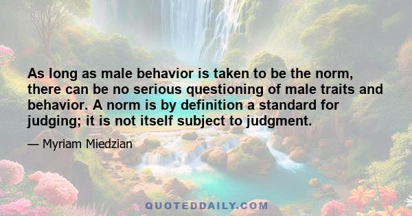 As long as male behavior is taken to be the norm, there can be no serious questioning of male traits and behavior. A norm is by definition a standard for judging; it is not itself subject to judgment.