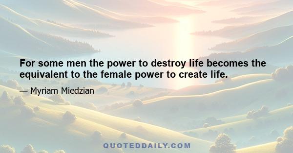 For some men the power to destroy life becomes the equivalent to the female power to create life.