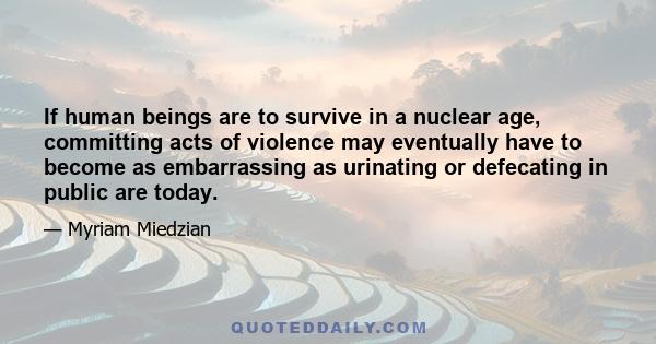 If human beings are to survive in a nuclear age, committing acts of violence may eventually have to become as embarrassing as urinating or defecating in public are today.