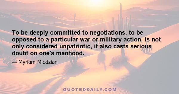 To be deeply committed to negotiations, to be opposed to a particular war or military action, is not only considered unpatriotic, it also casts serious doubt on one's manhood.