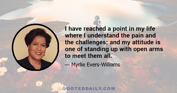 I have reached a point in my life where I understand the pain and the challenges; and my attitude is one of standing up with open arms to meet them all.