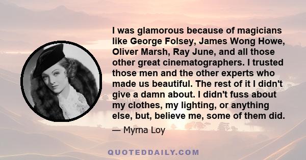 I was glamorous because of magicians like George Folsey, James Wong Howe, Oliver Marsh, Ray June, and all those other great cinematographers. I trusted those men and the other experts who made us beautiful. The rest of