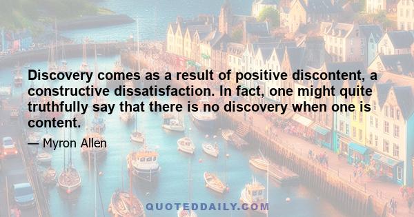 Discovery comes as a result of positive discontent, a constructive dissatisfaction. In fact, one might quite truthfully say that there is no discovery when one is content.