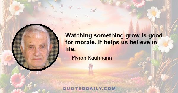 Watching something grow is good for morale. It helps us believe in life.