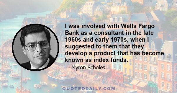 I was involved with Wells Fargo Bank as a consultant in the late 1960s and early 1970s, when I suggested to them that they develop a product that has become known as index funds.