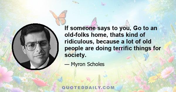 If someone says to you, Go to an old-folks home, thats kind of ridiculous, because a lot of old people are doing terrific things for society.