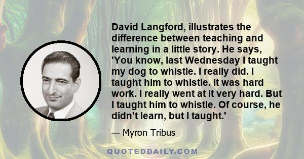 David Langford, illustrates the difference between teaching and learning in a little story. He says, 'You know, last Wednesday I taught my dog to whistle. I really did. I taught him to whistle. It was hard work. I