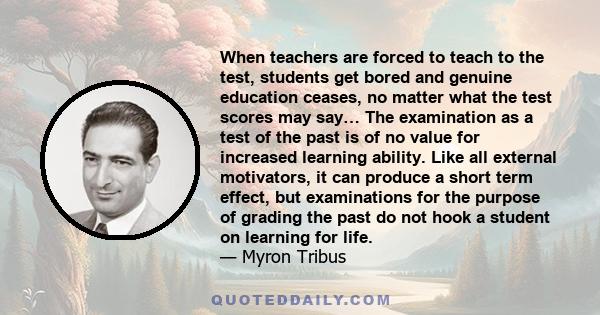 When teachers are forced to teach to the test, students get bored and genuine education ceases, no matter what the test scores may say… The examination as a test of the past is of no value for increased learning