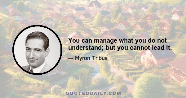 You can manage what you do not understand; but you cannot lead it.