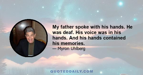 My father spoke with his hands. He was deaf. His voice was in his hands. And his hands contained his memories.