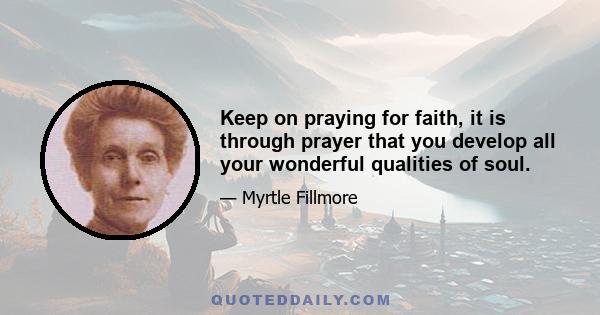 Keep on praying for faith, it is through prayer that you develop all your wonderful qualities of soul.