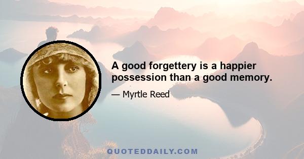 A good forgettery is a happier possession than a good memory.