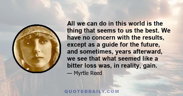 All we can do in this world is the thing that seems to us the best. We have no concern with the results, except as a guide for the future, and sometimes, years afterward, we see that what seemed like a bitter loss was,