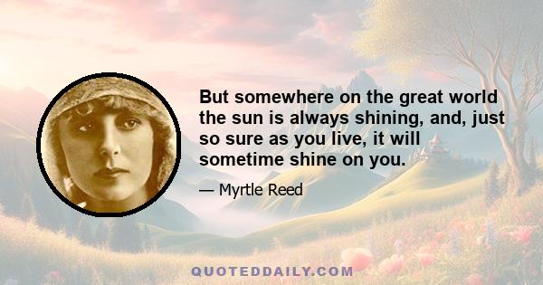 But somewhere on the great world the sun is always shining, and, just so sure as you live, it will sometime shine on you.