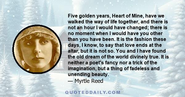 Five golden years, Heart of Mine, have we walked the way of life together, and there is not an hour I would have changed; there is no moment when I would have you other than you have been. It is the fashion these days,