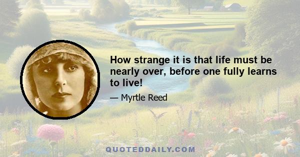 How strange it is that life must be nearly over, before one fully learns to live!