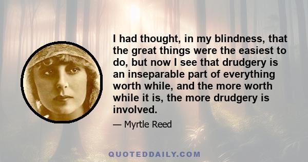 I had thought, in my blindness, that the great things were the easiest to do, but now I see that drudgery is an inseparable part of everything worth while, and the more worth while it is, the more drudgery is involved.