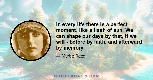 In every life there is a perfect moment, like a flash of sun. We can shape our days by that, if we will - before by faith, and afterward by memory.