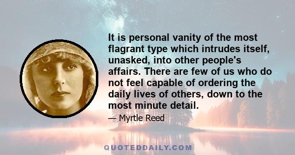 It is personal vanity of the most flagrant type which intrudes itself, unasked, into other people's affairs. There are few of us who do not feel capable of ordering the daily lives of others, down to the most minute