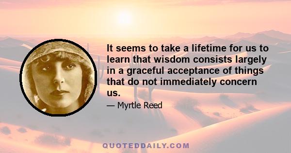 It seems to take a lifetime for us to learn that wisdom consists largely in a graceful acceptance of things that do not immediately concern us.