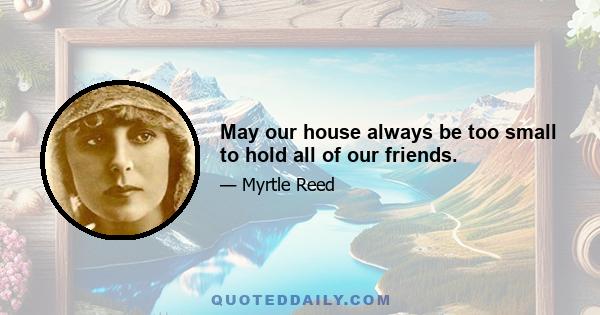 May our house always be too small to hold all of our friends.