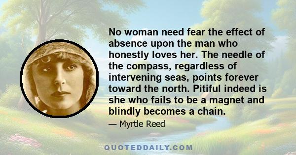 No woman need fear the effect of absence upon the man who honestly loves her. The needle of the compass, regardless of intervening seas, points forever toward the north. Pitiful indeed is she who fails to be a magnet