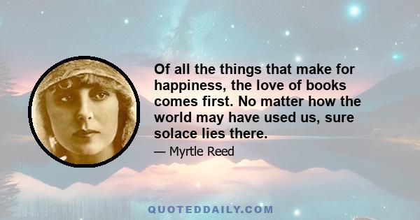 Of all the things that make for happiness, the love of books comes first. No matter how the world may have used us, sure solace lies there.