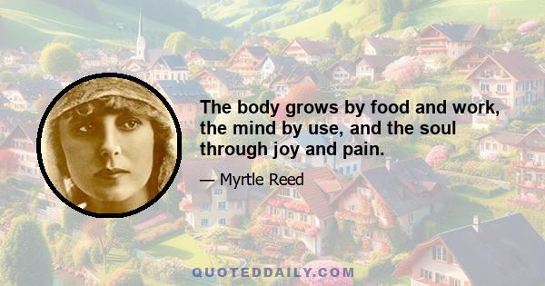 The body grows by food and work, the mind by use, and the soul through joy and pain.