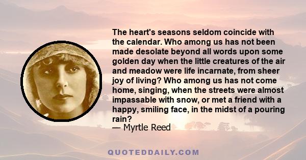 The heart's seasons seldom coincide with the calendar. Who among us has not been made desolate beyond all words upon some golden day when the little creatures of the air and meadow were life incarnate, from sheer joy of 