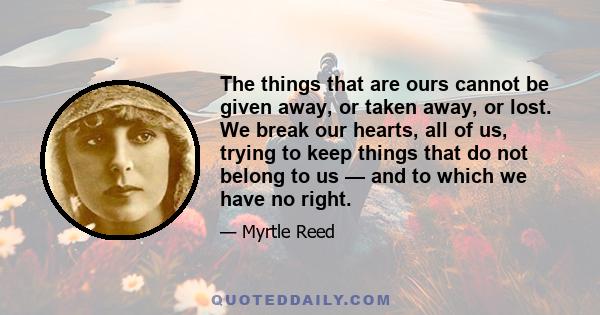 The things that are ours cannot be given away, or taken away, or lost. We break our hearts, all of us, trying to keep things that do not belong to us — and to which we have no right.