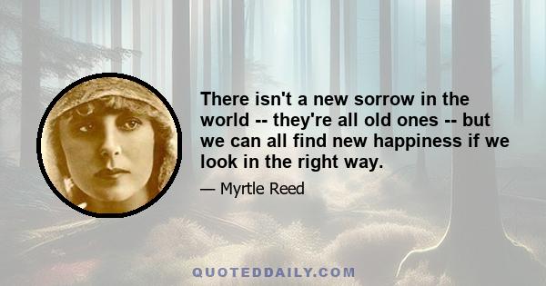 There isn't a new sorrow in the world -- they're all old ones -- but we can all find new happiness if we look in the right way.