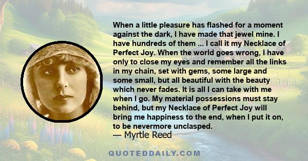 When a little pleasure has flashed for a moment against the dark, I have made that jewel mine. I have hundreds of them ... I call it my Necklace of Perfect Joy. When the world goes wrong, I have only to close my eyes