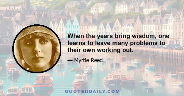 When the years bring wisdom, one learns to leave many problems to their own working out.